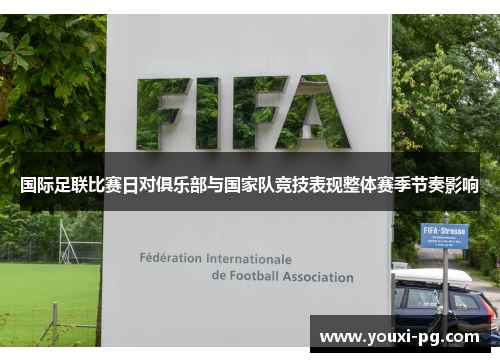 国际足联比赛日对俱乐部与国家队竞技表现整体赛季节奏影响