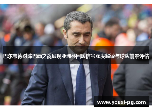 巴尔韦德对阵巴西之战展现亚洲杯回暖信号深度解读与球队前景评估