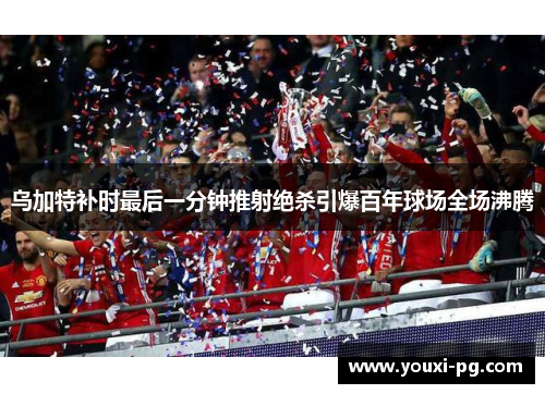 乌加特补时最后一分钟推射绝杀引爆百年球场全场沸腾 乌加特补时最后一分钟推射绝杀引爆百年球场全场沸腾