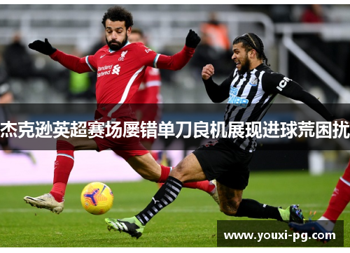 杰克逊英超赛场屡错单刀良机展现进球荒困扰 杰克逊英超赛场屡错单刀良机展现进球荒困扰