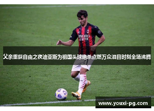 父亲重获自由之夜迪亚斯为祖国头球绝杀点燃万众泪目时刻全场沸腾