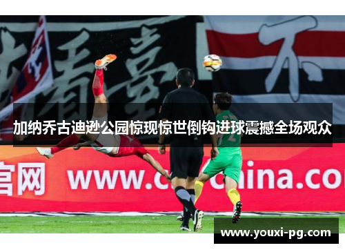 加纳乔古迪逊公园惊现惊世倒钩进球震撼全场观众