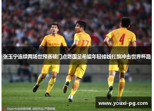 张玉宁连续两场世预赛破门点燃国足希望年轻锋线扛旗冲击世界杯路