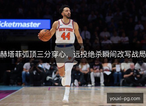 赫塔菲弧顶三分穿心，远投绝杀瞬间改写战局